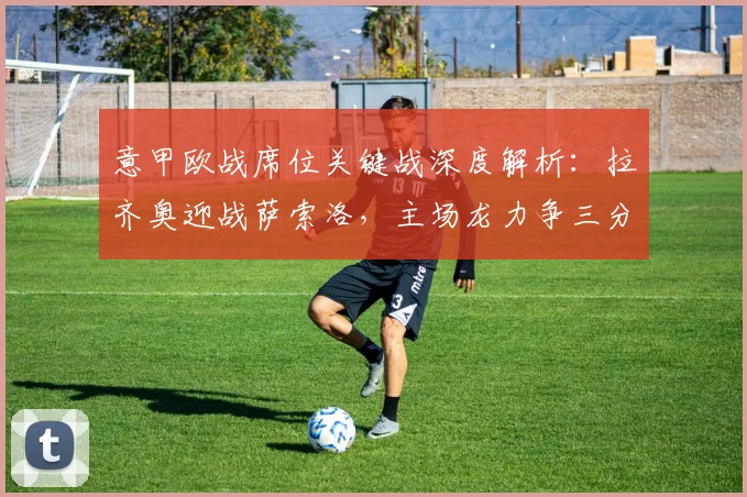 意甲欧战席位关键战深度解析：拉齐奥迎战萨索洛，主场龙力争三分